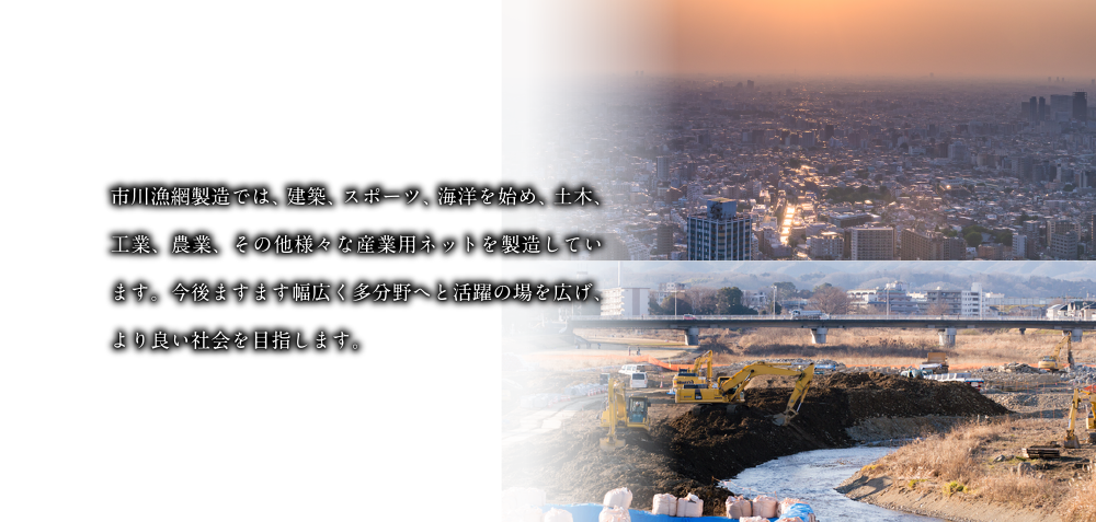 市川漁網製造では、建築、スポーツ、海洋を始め、土木、工業、農業、その他様々な産業用ネットを製造しています。今後ますます幅広く多分野へと活躍の場を広げ、より良い社会を目指します。